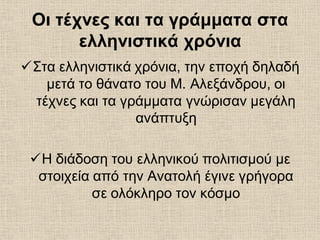 Οι τέχνες και τα γράμματα στα
ελληνιστικά χρόνια
Στα ελληνιστικά χρόνια, την εποχή δηλαδή
μετά το θάνατο του Μ. Αλεξάνδρου, οι
τέχνες και τα γράμματα γνώρισαν μεγάλη
ανάπτυξη
Η διάδοση του ελληνικού πολιτισμού με
στοιχεία από την Ανατολή έγινε γρήγορα
σε ολόκληρο τον κόσμο
 