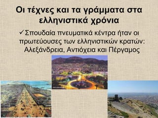 Οι τέχνες και τα γράμματα στα
ελληνιστικά χρόνια
Σπουδαία πνευματικά κέντρα ήταν οι
πρωτεύουσες των ελληνιστικών κρατών:
Αλεξάνδρεια, Αντιόχεια και Πέργαμος
 