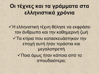 Οι τέχνες και τα γράμματα στα
ελληνιστικά χρόνια
Η ελληνιστική τέχνη θέλησε να εκφράσει
τον άνθρωπο και την καθημερινή ζωή
Τα κτίρια που κατασκευάστηκαν την
εποχή αυτή ήταν τεράστια και
μεγαλοπρεπή
Ποια όμως ήταν κάποια από τα
σπουδαιότερα;
 