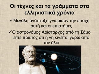 Οι τέχνες και τα γράμματα στα
ελληνιστικά χρόνια
Μεγάλη ανάπτυξη γνώρισαν την εποχή
αυτή και οι επιστήμες
Ο αστρονόμος Αρίσταρχος από τη Σάμο
είπε πρώτος ότι η γη κινείται γύρω από
τον ήλιο
 