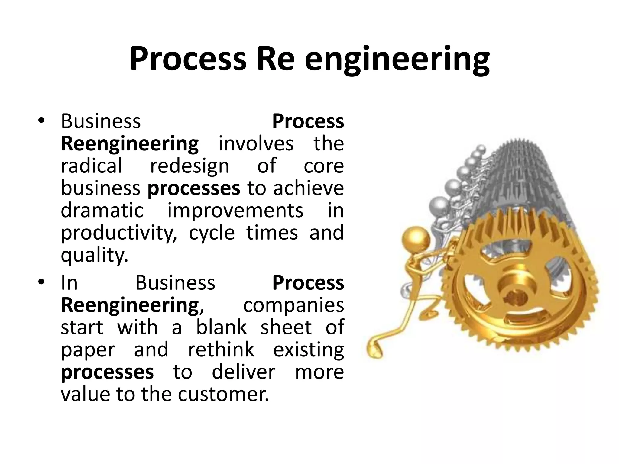 Process Re engineering
• Business Process
Reengineering involves the
radical redesign of core
business processes to achieve
dramatic improvements in
productivity, cycle times and
quality.
• In Business Process
Reengineering, companies
start with a blank sheet of
paper and rethink existing
processes to deliver more
value to the customer.