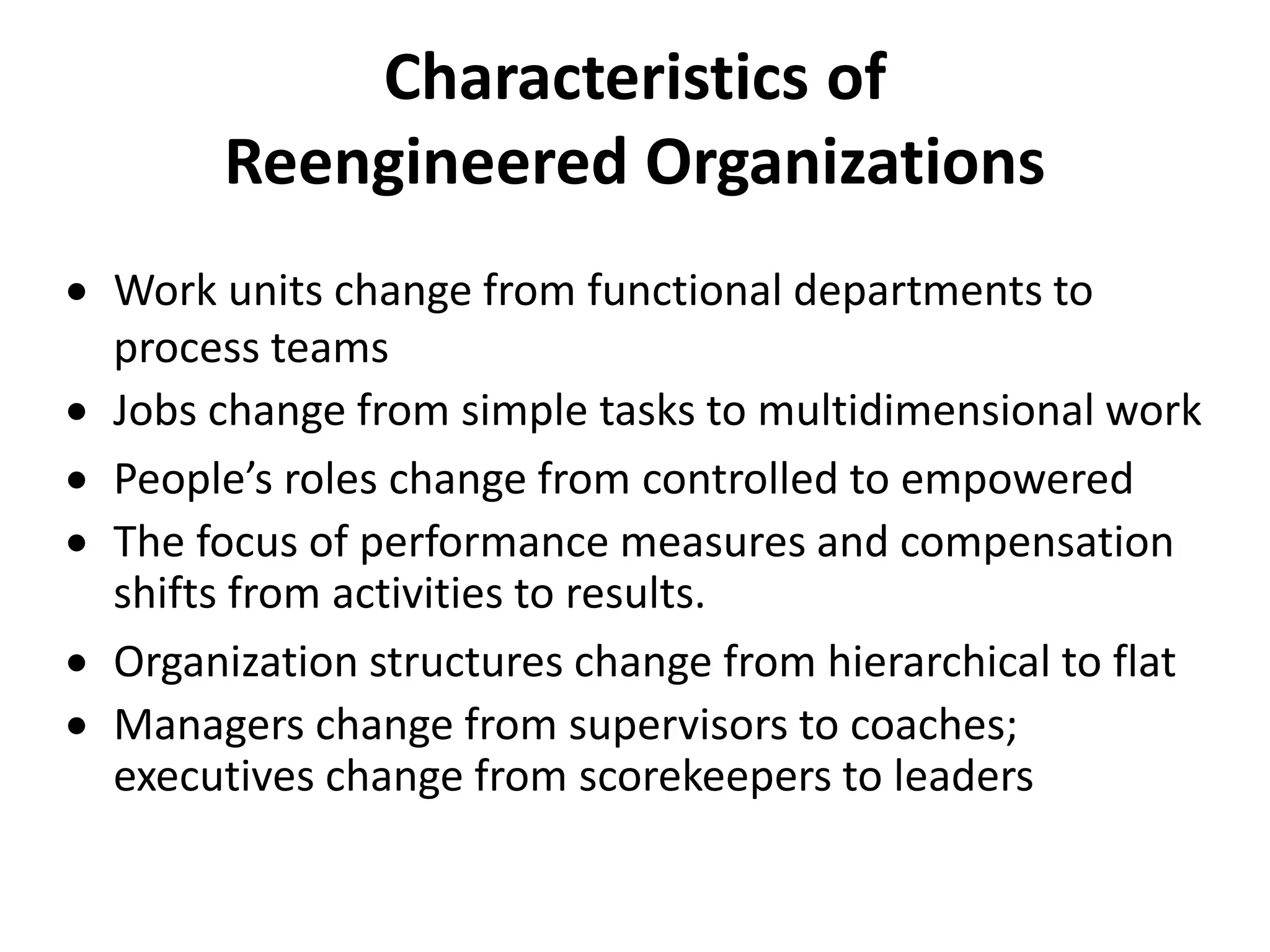  Work units change from functional departments to
process teams
Jobs change from simple tasks to multidimensional work
People’s roles change from controlled to empowered
The focus of performance measures and compensation
shifts from activities to results.
Organization structures change from hierarchical to flat
Managers change from supervisors to coaches;
executives change from scorekeepers to leaders
Characteristics of
Reengineered Organizations