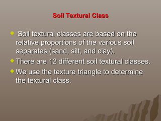 Soil Textural ClassSoil Textural Class
 Soil textural classes are based on theSoil textural classes are based on the
relative proportions of the various soilrelative proportions of the various soil
separates (sand, silt, and clay).separates (sand, silt, and clay).
 There are 12 different soil textural classes.There are 12 different soil textural classes.
 We use the texture triangle to determineWe use the texture triangle to determine
the textural class.the textural class.
 