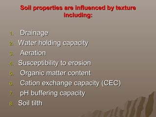 Soil properties are influenced by textureSoil properties are influenced by texture
including:including:
1.1. DrainageDrainage
2.2. Water holding capacityWater holding capacity
3.3. AerationAeration
4.4. Susceptibility to erosionSusceptibility to erosion
5.5. Organic matter contentOrganic matter content
6.6. Cation exchange capacity (CEC)Cation exchange capacity (CEC)
7.7. pH buffering capacitypH buffering capacity
8.8. Soil tilthSoil tilth
 