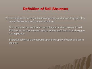 Definition of Soil StructureDefinition of Soil Structure
The arrangement and organization of primary and secondary particlesThe arrangement and organization of primary and secondary particles
in a soil mass is known as soil structure.in a soil mass is known as soil structure.
Soil structure controls the amount of water and air present in soil.Soil structure controls the amount of water and air present in soil.
Plant roots and germinating seeds require sufficient air and oxygenPlant roots and germinating seeds require sufficient air and oxygen
for respiration.for respiration.
Bacterial activities also depend upon the supply of water and air inBacterial activities also depend upon the supply of water and air in
the soilthe soil..
 