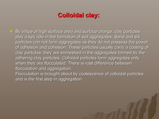 Colloidal clay:Colloidal clay:
 By virtue of high surface area and surface charge, clay particlesBy virtue of high surface area and surface charge, clay particles
play a key role in the formation of soil aggregates. Sand and siltplay a key role in the formation of soil aggregates. Sand and silt
particles can not form aggregates as they do not possess the powerparticles can not form aggregates as they do not possess the power
of adhesion and cohesion. These particles usually carry a coating ofof adhesion and cohesion. These particles usually carry a coating of
clay particles; they are enmeshed in the aggregates formed by theclay particles; they are enmeshed in the aggregates formed by the
adhering clay particles. Colloidal particles form aggregates onlyadhering clay particles. Colloidal particles form aggregates only
when they are flocculated. There is vast difference betweenwhen they are flocculated. There is vast difference between
flocculation and aggregation.flocculation and aggregation.
Flocculation is brought about by coalescence of colloidal particlesFlocculation is brought about by coalescence of colloidal particles
and is the first step in aggregation.and is the first step in aggregation.
 