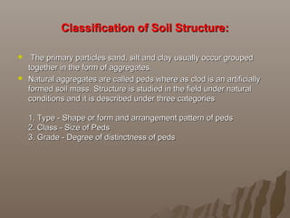 Classification of Soil Structure:Classification of Soil Structure:
 The primary particles sand, silt and clay usually occur groupedThe primary particles sand, silt and clay usually occur grouped
together in the form of aggregates.together in the form of aggregates.
 Natural aggregates are called peds where as clod is an artificiallyNatural aggregates are called peds where as clod is an artificially
formed soil mass. Structure is studied in the field under naturalformed soil mass. Structure is studied in the field under natural
conditions and it is described under three categoriesconditions and it is described under three categories
1. Type - Shape or form and arrangement pattern of peds1. Type - Shape or form and arrangement pattern of peds
2. Class - Size of Peds2. Class - Size of Peds
3. Grade - Degree of distinctness of peds3. Grade - Degree of distinctness of peds
 