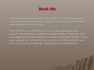 Block likeBlock like
 :: All three dimensions are about the same size. The aggregatesAll three dimensions are about the same size. The aggregates
have been reduced to blocks. Irregularly six faced with their threehave been reduced to blocks. Irregularly six faced with their three
dimensions more or less equal.dimensions more or less equal.
When the faces are flat and distinct and the edges are sharpWhen the faces are flat and distinct and the edges are sharp
angular, the structure is named as angular blocky. When the facesangular, the structure is named as angular blocky. When the faces
and edges are mainly rounded it is called sub angular blocky. Theseand edges are mainly rounded it is called sub angular blocky. These
types usually are confined to the sub soil and characteristics havetypes usually are confined to the sub soil and characteristics have
much to do with soil drainage, aeration and root penetration.much to do with soil drainage, aeration and root penetration.
 