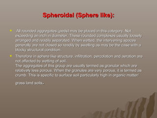 Spheroidal (Sphere like):Spheroidal (Sphere like):
 All rounded aggregates (peds) may be placed in this category. NotAll rounded aggregates (peds) may be placed in this category. Not
exceeding an inch in diameter. These rounded complexes usually looselyexceeding an inch in diameter. These rounded complexes usually loosely
arranged and readily separated. When wetted, the intervening spacesarranged and readily separated. When wetted, the intervening spaces
generally are not closed so readily by swelling as may be the case with agenerally are not closed so readily by swelling as may be the case with a
blocky structural condition.blocky structural condition.
 Therefore in sphere like structure, infiltration, percolation and aeration areTherefore in sphere like structure, infiltration, percolation and aeration are
not affected by wetting of soil.not affected by wetting of soil.
The aggregates of this group are usually termed as granular which areThe aggregates of this group are usually termed as granular which are
relatively less porous. When the granules are very porous, it is termed asrelatively less porous. When the granules are very porous, it is termed as
crumb. This is specific to surface soil particularly high in organic matter/crumb. This is specific to surface soil particularly high in organic matter/
grass land soilsgrass land soils..
 