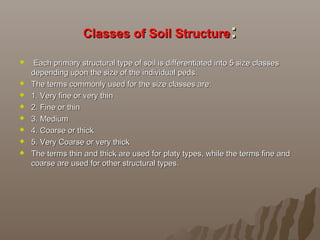 Classes of Soil StructureClasses of Soil Structure::
   Each primary structural type of soil is differentiated into 5 size classes Each primary structural type of soil is differentiated into 5 size classes 
depending upon the size of the individual peds.depending upon the size of the individual peds.
 The terms commonly used for the size classes are:The terms commonly used for the size classes are:
 1. Very fine or very thin1. Very fine or very thin
 2. Fine or thin2. Fine or thin
 3. Medium3. Medium
 4. Coarse or thick4. Coarse or thick
 5. Very Coarse or very thick5. Very Coarse or very thick
 The terms thin and thick are used for platy types, while the terms fine and The terms thin and thick are used for platy types, while the terms fine and 
coarse are used for other structural types.coarse are used for other structural types.
 