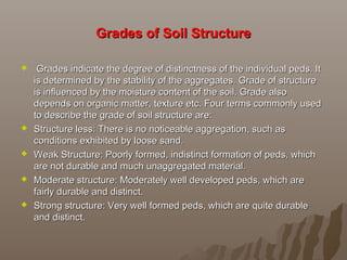 Grades of Soil StructureGrades of Soil Structure
   Grades indicate the degree of distinctness of the individual peds. It Grades indicate the degree of distinctness of the individual peds. It 
is determined by the stability of the aggregates. Grade of structure is determined by the stability of the aggregates. Grade of structure 
is influenced by the moisture content of the soil. Grade also is influenced by the moisture content of the soil. Grade also 
depends on organic matter, texture etc. Four terms commonly used depends on organic matter, texture etc. Four terms commonly used 
to describe the grade of soil structure are:to describe the grade of soil structure are:
 Structure less: There is no noticeable aggregation, such as Structure less: There is no noticeable aggregation, such as 
conditions exhibited by loose sand.conditions exhibited by loose sand.
 Weak Structure: Poorly formed, indistinct formation of peds, which Weak Structure: Poorly formed, indistinct formation of peds, which 
are not durable and much unaggregated material.are not durable and much unaggregated material.
 Moderate structure: Moderately well developed peds, which are Moderate structure: Moderately well developed peds, which are 
fairly durable and distinct.fairly durable and distinct.
 Strong structure: Very well formed peds, which are quite durable Strong structure: Very well formed peds, which are quite durable 
and distinct.and distinct.
 