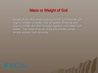 Natural
Resources
Conservation
Service
Helping People Help the Land
Mass or Weight of SoilMass or Weight of Soil
weight of soil. Soil mass is derived from: (a) minerals, (b)weight of soil. Soil mass is derived from: (a) minerals, (b)
organic matter, (c) water, and (d) gases. Minerals andorganic matter, (c) water, and (d) gases. Minerals and
organic matter are often lumped together and called “soilorganic matter are often lumped together and called “soil
solids.” The mass of an air-dried soil sample comessolids.” The mass of an air-dried soil sample comes
almost entirely from minerals.almost entirely from minerals.
 