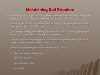 Maintaining Soil StructureMaintaining Soil Structure
 Till soil only at the proper moisture contents. Never till when the soil is too wet. This Till soil only at the proper moisture contents. Never till when the soil is too wet. This 
will cause the soil to become cloddy. Aggregates are easily destroyed. will cause the soil to become cloddy. Aggregates are easily destroyed. 
Add the proper amounts of lime and fertilizer. Proper plant growth will lead to the Add the proper amounts of lime and fertilizer. Proper plant growth will lead to the 
development of good soil structure. development of good soil structure. 
Grow grasses and legumes. These plants may help form unstable aggregates and Grow grasses and legumes. These plants may help form unstable aggregates and 
their organic matter will help stablize the aggregate. their organic matter will help stablize the aggregate. 
Growth of legumes will also give the soil more microorganisms which give certain Growth of legumes will also give the soil more microorganisms which give certain 
beneficial fungi which will stabilize peds. beneficial fungi which will stabilize peds. 
Maintain or increase organic matter contents of Ap horizon. Maintain or increase organic matter contents of Ap horizon. 
– plant cover crops in fall and winter plant cover crops in fall and winter 
plant more grasses plant more grasses 
– turn under crop residue turn under crop residue 
– add manureadd manure
 
