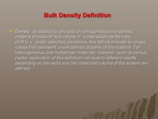 Bulk Density DefinitionBulk Density Definition
 Density, as applied to any kind of homogeneous monophasic Density, as applied to any kind of homogeneous monophasic 
material of mass material of mass MM and volume  and volume VV, is expressed as the ratio , is expressed as the ratio 
of of MM to  to VV. Under specified conditions, this definition leads to unique . Under specified conditions, this definition leads to unique 
values that represent a well-defined property of the material. For values that represent a well-defined property of the material. For 
heterogeneous and multiphasic materials, however, such as porous heterogeneous and multiphasic materials, however, such as porous 
media, application of this definition can lead to different results, media, application of this definition can lead to different results, 
depending on the exact way the mass and volume of the system are depending on the exact way the mass and volume of the system are 
defined.defined.
 