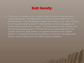 Bulk Density:Bulk Density:
   The oven dry weight of a unit volume of soil inclusive of pore spaces is The oven dry weight of a unit volume of soil inclusive of pore spaces is 
called bulk density. The bulk density of a soil is always smaller than its called bulk density. The bulk density of a soil is always smaller than its 
particle density. The bulk density of sandy soil is about 1.6 g / cm3, whereas particle density. The bulk density of sandy soil is about 1.6 g / cm3, whereas 
that of organic matter is about 0.5. Bulk density normally decreases, as that of organic matter is about 0.5. Bulk density normally decreases, as 
mineral soils become finer in texture. The bulk density varies indirectly with mineral soils become finer in texture. The bulk density varies indirectly with 
the total pore space present in the soil and gives a good estimate of the the total pore space present in the soil and gives a good estimate of the 
porosity of the soil. Bulk density is of greater importance than particle porosity of the soil. Bulk density is of greater importance than particle 
density in understanding the physical behavior of the soil. Generally soils density in understanding the physical behavior of the soil. Generally soils 
with low bulk densities have favorable physical conditions.with low bulk densities have favorable physical conditions.
 