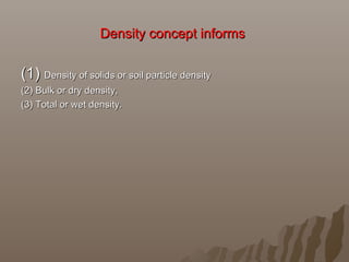 Density concept informs Density concept informs 
(1) (1) Density of solids or soil particle densityDensity of solids or soil particle density
(2) Bulk or dry density, (2) Bulk or dry density, 
(3) Total or wet density.(3) Total or wet density.
 