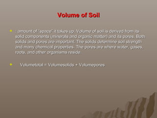 Volume of SoilVolume of Soil
 : amount of “space” it takes up. Volume of soil is derived from its: amount of “space” it takes up. Volume of soil is derived from its
solid components (minerals and organic matter) and its pores. Bothsolid components (minerals and organic matter) and its pores. Both
solids and pores are important. The solids determine soil strengthsolids and pores are important. The solids determine soil strength
and many chemical properties. The pores are where water, gases,and many chemical properties. The pores are where water, gases,
roots, and other organisms reside.roots, and other organisms reside.
 Volumetotal = Volumesolids + VolumeporesVolumetotal = Volumesolids + Volumepores
 