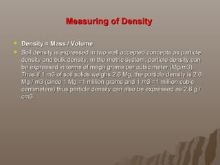 Measuring of DensityMeasuring of Density
 Density = Mass / VolumeDensity = Mass / Volume
 Soil density is expressed in two well accepted concepts as particleSoil density is expressed in two well accepted concepts as particle
density and bulk density. In the metric system, particle density candensity and bulk density. In the metric system, particle density can
be expressed in terms of mega grams per cubic meter (Mg/m3).be expressed in terms of mega grams per cubic meter (Mg/m3).
Thus if 1 m3 of soil solids weighs 2.6 Mg, the particle density is 2.6Thus if 1 m3 of soil solids weighs 2.6 Mg, the particle density is 2.6
Mg / m3 (since 1 Mg =1 million grams and 1 m3 =1 million cubicMg / m3 (since 1 Mg =1 million grams and 1 m3 =1 million cubic
centimeters) thus particle density can also be expressed as 2.6 g /centimeters) thus particle density can also be expressed as 2.6 g /
cm3.cm3.
 