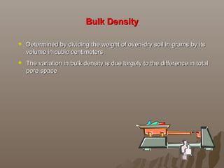 Bulk DensityBulk Density
 Determined by dividing the weight of oven-dry soil in grams by itsDetermined by dividing the weight of oven-dry soil in grams by its
volume in cubic centimetersvolume in cubic centimeters
 The variation in bulk density is due largely to the difference in totalThe variation in bulk density is due largely to the difference in total
pore spacepore space
 