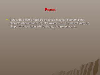 PoresPores
 Pores: the volume not filled by solids in soils. Important porePores: the volume not filled by solids in soils. Important pore
characteristics include: (a) total volume (i.e., % pore volume); (b)characteristics include: (a) total volume (i.e., % pore volume); (b)
shape; (c) orientation; (d) continuity; and (e) tortuosity.shape; (c) orientation; (d) continuity; and (e) tortuosity.
 