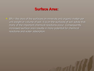 Surface Area:Surface Area:
 SA = the area of the surfaces on minerals and organic matter perSA = the area of the surfaces on minerals and organic matter per
unit weight or volume of soil. It is on the surfaces of soil solids thatunit weight or volume of soil. It is on the surfaces of soil solids that
many of the important chemical reactions occur. Consequently,many of the important chemical reactions occur. Consequently,
increased surface area results in more potential for chemicalincreased surface area results in more potential for chemical
reactions and water adsorption.reactions and water adsorption.
 