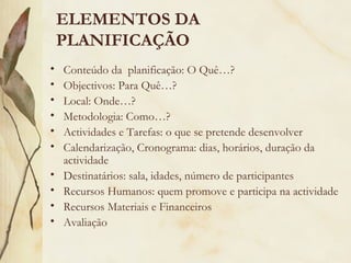 ELEMENTOS DA
PLANIFICAÇÃO
• Conteúdo da planificação: O Quê…?
• Objectivos: Para Quê…?
• Local: Onde…?
• Metodologia: Como…?
• Actividades e Tarefas: o que se pretende desenvolver
• Calendarização, Cronograma: dias, horários, duração da
actividade
• Destinatários: sala, idades, número de participantes
• Recursos Humanos: quem promove e participa na actividade
• Recursos Materiais e Financeiros
• Avaliação
 