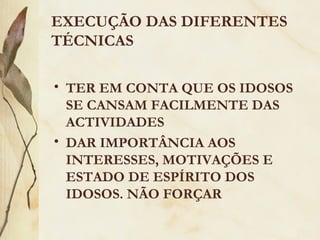 EXECUÇÃO DAS DIFERENTES
TÉCNICAS
• TER EM CONTA QUE OS IDOSOS
SE CANSAM FACILMENTE DAS
ACTIVIDADES
• DAR IMPORTÂNCIA AOS
INTERESSES, MOTIVAÇÕES E
ESTADO DE ESPÍRITO DOS
IDOSOS. NÃO FORÇAR
 
