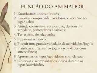 FUNÇÃO DO ANIMADOR
1. Entusiasmo: motivar idosos;
2. Empatia: compreender os idosos, colocar-se no
lugar deles;
3. Atitude construtiva: ser positivo, demonstrar
seriedade, comentários positivos;
4. Ter espírito de adaptação;
5. Organizar o espaço;
6. Possuir uma grande variedade de actividades/jogos;
7. Planificar e preparar os jogos /actividades com
antecedência;
8. Apresentar os jogos/actividades com clareza;
9. Observar e acompanhar os idosos durante os
jogos/actividades.
 