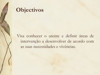 Objectivos
Visa conhecer o utente e definir áreas de
intervenção a desenvolver de acordo com
as suas necessidades e vivências.
 