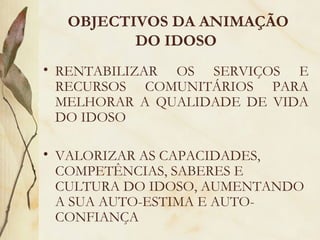  OBJECTIVOS DA ANIMAÇÃO
DO IDOSO
• RENTABILIZAR OS SERVIÇOS E
RECURSOS COMUNITÁRIOS PARA
MELHORAR A QUALIDADE DE VIDA
DO IDOSO
• VALORIZAR AS CAPACIDADES,
COMPETÊNCIAS, SABERES E
CULTURA DO IDOSO, AUMENTANDO
A SUA AUTO-ESTIMA E AUTO-
CONFIANÇA
 