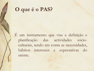 O que é o PAS?
É um instrumento que visa a definição e
planificação das actividades sócio-
culturais, tendo em conta as necessidades,
hábitos interesses e expectativas do
utente.
 