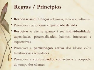 Regras / Princípios
• Respeitar as diferenças religiosas, étnicas e culturais
• Promover a autonomia e qualidade de vida
• Respeitar o cliente quanto à sua individualidade,
capacidades, potencialidades, hábitos, interesses e
expectativas
• Promover a participação activa dos idosos e/ou
familiares nas actividades
• Promover a comunicação, convivência e ocupação
do tempo dos clientes
 