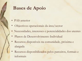 Bases de Apoio
• PAS anterior
• Objectivos operacionais da área/sector
• Necessidades, interesses e potencialidades dos utentes
• Planos de Desenvolvimento Individual
• Recursos disponíveis na comunidade, próxima e
alargada
• Recursos disponibilizados pelos parceiros, formais e
informais
 