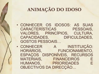 ANIMAÇÃO DO IDOSO
• CONHECER OS IDOSOS: AS SUAS
CARACTERÍSTICAS PESSOAIS,
VALORES, PRINCÍPIOS, CULTURA,
CAPACIDADES, DIFICULDADES,
GOSTOS PESSOAIS…
• CONHECER A INSTITUIÇÃO:
HORÁRIOS, FUNCIONAMENTO,
ESPAÇOS DISPONÍVEIS, RECURSOS
MATERIAIS, FINANCEIROS E
HUMANOS, PRIORIDADES E
OBJECTIVOS DA DIRECÇÃO…
 