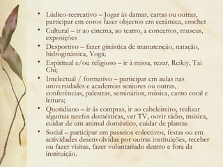 • Lúdico-recreativo – Jogar às damas, cartas ou outras,
participar em coros fazer objectos em cerâmica, crochet
• Cultural – ir ao cinema, ao teatro, a concertos, museus,
exposições
• Desportivo – fazer ginástica de manutenção, natação,
hidroginástica, Yoga;
• Espiritual e/ou religioso – ir à missa, rezar, Reikiy, Tai
Chi;
• Intelectual / formativo – participar em aulas nas
universidades e academias seniores ou outras,
conferências, palestras, seminários, música, canto coral e
leitura;
• Quotidiano – ir ás compras, ir ao cabeleireiro, realizar
algumas tarefas domésticas, ver TV, ouvir rádio, música,
cuidar de um animal doméstico, cuidar de plantas
• Social – participar em passeios colectivos, festas ou em
actividades desenvolvidas por outras instituições, receber
ou fazer visitas, fazer voluntariado dentro e fora da
instituição.
 