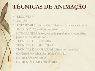 • RECORTAR
• COLAR
• ESTAMPAR ( com batatas, rolhas de cortiça, esponjas...)
• IMPRESSÃO (de diferentes objectos)
• MODELAGEM: barro, pasta de papel, madeira, moldar,
plasticina, massas de cor...
• TÉCNICAS DE PINTURA
• TÉCNICAS DE DESENHO
• TÉCNICAS DE COLAGEM (diferentes materiais)
• EXPRESSÃO DRAMÁTICA; TEATRO
• EXPRESSÃO MUSICAL
• EXPRESSÃO PSICOMOTORA
TÉCNICAS DE ANIMAÇÃO
 