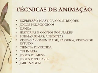 • EXPRESSÃO PLÁSTICA, CONSTRUÇÕES
• JOGOS PEDAGÓGICOS
• DANÇA
• HISTÓRIAS E CONTOS POPULARES
• POEMAS; RIMAS; ANEDOTAS
• VISITAS Á COMUNIDADE, PASSEIOS, VISITAS DE
ESTUDO
• CIÊNCIA DIVERTIDA
• CULINÁRIA
• JOGOS DE MESA
• JOGOS POPULARES
• JARDINAGEM
TÉCNICAS DE ANIMAÇÃO
 
