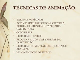 TÉCNICAS DE ANIMAÇÃO
• TAREFAS AGRÍCOLAS
• ACTIVIDADES ESPECÍFICAS: COSTURA,
BORDADOS, RENDAS E TAPEÇARIA,
CARPINTARIA
• CONVERSAR
• LEITURA DE LIVROS
• PEQUENA AJUDA NAS TAREFAS DA
INSTITUIÇÃO
• LEITURA E COMENTÁRIO DE JORNAIS E
REVISTAS
• VISIONAMENTO DE FILMES
 
