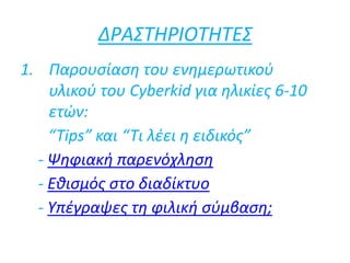 ΔΡΑΣΤΗΡΙΟΤΗΤΕΣ
1. Παρουσίαση του ενημερωτικού
υλικού του Cyberkid για ηλικίες 6-10
ετών:
“Tips” και “Τι λέει η ειδικός”
- Ψηφιακή παρενόχληση
- Εθισμός στο διαδίκτυο
- Υπέγραψες τη φιλική σύμβαση;
 