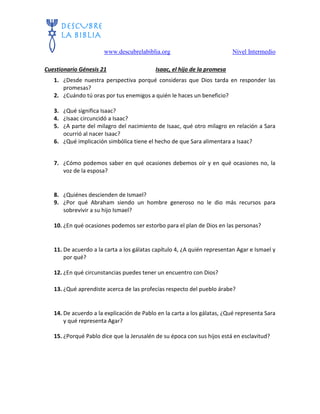 www.descubrelabiblia.org Nivel Intermedio
Cuestionario Génesis 21 Isaac, el hijo de la promesa
1. ¿Desde nuestra perspectiva porqué consideras que Dios tarda en responder las
promesas?
2. ¿Cuándo tú oras por tus enemigos a quién le haces un beneficio?
3. ¿Qué significa Isaac?
4. ¿Isaac circuncidó a Isaac?
5. ¿A parte del milagro del nacimiento de Isaac, qué otro milagro en relación a Sara
ocurrió al nacer Isaac?
6. ¿Qué implicación simbólica tiene el hecho de que Sara alimentara a Isaac?
7. ¿Cómo podemos saber en qué ocasiones debemos oír y en qué ocasiones no, la
voz de la esposa?
8. ¿Quiénes descienden de Ismael?
9. ¿Por qué Abraham siendo un hombre generoso no le dio más recursos para
sobrevivir a su hijo Ismael?
10. ¿En qué ocasiones podemos ser estorbo para el plan de Dios en las personas?
11. De acuerdo a la carta a los gálatas capítulo 4, ¿A quién representan Agar e Ismael y
por qué?
12. ¿En qué circunstancias puedes tener un encuentro con Dios?
13. ¿Qué aprendiste acerca de las profecías respecto del pueblo árabe?
14. De acuerdo a la explicación de Pablo en la carta a los gálatas, ¿Qué representa Sara
y qué representa Agar?
15. ¿Porqué Pablo dice que la Jerusalén de su época con sus hijos está en esclavitud?
 