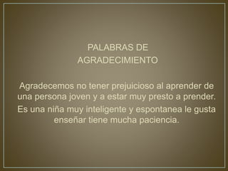 PALABRAS DE
AGRADECIMIENTO
Agradecemos no tener prejuicioso al aprender de
una persona joven y a estar muy presto a prender.
Es una niña muy inteligente y espontanea le gusta
enseñar tiene mucha paciencia.
 