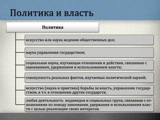 Политика и власть
Политика
искусство или наука ведения общественных дел;
наука управления государством;
социальная наука, изучающая отношения и действия, связанные с
завоеванием, удержанием и использованием власти;
совокупность реальных фактов, изучаемых политической наукой;
искусство (наука и практика) борьбы за власть, управления государ-
ством, в т.ч. в отношении других государств;
любая деятельность индивидов и социальных групп, связанная с от-
ношениями по поводу завоевания, удержания и использования влас-
ти с целью реализации своих интересов.
 