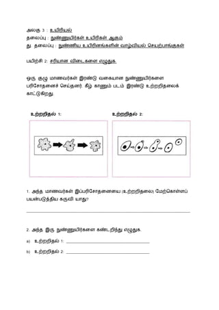 அலகு 3 : உயிரியல்
தலலப்பு : நுண்ணுயிர்கள் உயிரிகள் ஆகும்
து. தலலப்பு : நுண்ணிய உயிரினங்கைின் வோழ்வியல் சசயற்போங்குகள்
பயிற்சி 2: சரியோன விலைகலை எழுதுக.
ஒரு குழு மோணவர்கள் இரண்டு வலகயோன நுண்ணுயிர்கலை
பரிநசோதலனச் சசய்தனர். கீழ் கோணும் பைம் இரண்டு உற்ைைிதலலக்
கோட்டுகிைது.
உற்றறிதல் 1: உற்றறிதல் 2:
1. அந்த மோணவர்கள் இப்பரிநசோதலனலய (உற்ைைிதலல) நமற்சகோள்ைப்
பயன்படுத்திய கருவி யோது?
__________________________________________________________________________________
2. அந்த இரு நுண்ணுயிர்கலை கண்ைைிந்து எழுதுக.
a) உற்ைைிதல் 1: __________________________________________
b) உற்ைைிதல் 2: __________________________________________
 