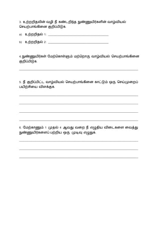 3. உற்ைைிதலின் வழி ீ கண்ைைிந்த நுண்ணுயிர்கைின் வோழ்வியல்
சசயற்போங்கிலன குைிப்பிடுக.
a) உற்ைைிதல் 1: __________________________________________
b) உற்ைைிதல் 2: __________________________________________
4. நுண்ணுயிர்கள் நமற்சகோள்ளும் மற்சைோரு வோழ்வியல் சசயற்போங்கிலன
குைிப்பிடுக.
__________________________________________________________________________________
5. ீ குைிப்பிட்ை வோழ்வியல் சசயற்போங்கிலன கோட்டும் ஒரு சசய்முலைப்
பயிற்சிலய விைக்குக.
__________________________________________________________________________________
__________________________________________________________________________________
__________________________________________________________________________________
__________________________________________________________________________________
6. நமற்கோணும் 1 முதல் 4 ஆவது வலை ீ எழுதிய விலைகலை லவத்து
நுண்ணுயிர்கலைப் பற்ைிய ஒரு முடிவு எழுதுக.
__________________________________________________________________________________
__________________________________________________________________________________
__________________________________________________________________________________
 