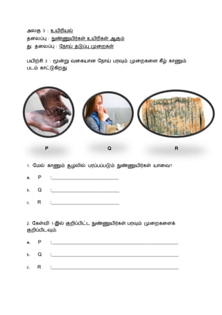 அலகு 3 : உயிரியல்
தலலப்பு : நுண்ணுயிர்கள் உயிரிகள் ஆகும்
து. தலலப்பு : ந ோய் தடுப்பு முலைகள்
பயிற்சி 3 : மூன்று வலகயோன ந ோய் பரவும் முலைகலை கீழ் கோணும்
பைம் கோட்டுகிைது.
P Q R
1. நமல் கோணும் சூழலில் பரப்பப்படும் நுண்ணுயிர்கள் யோலவ?
a. P :__________________________________
b. Q :__________________________________
c. R :__________________________________
2. நகள்வி 1-இல் குைிப்பிட்ை நுண்ணுயிர்கள் பரவும் முலைகலைக்
குைிப்பிைவும்.
a. P :_______________________________________________________________
b. Q :_______________________________________________________________
c. R :_______________________________________________________________
 