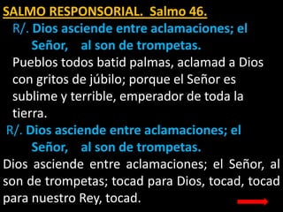 SALMO RESPONSORIAL. Salmo 46.
R/. Dios asciende entre aclamaciones; el
Señor, al son de trompetas.
Pueblos todos batid pal...