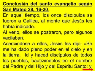 Conclusión del santo evangelio según
San Mateo 28, 16-20.
En aquel tiempo, los once discípulos se
fueron a Galilea, al mon...