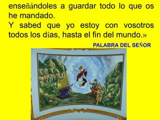 enseñándoles a guardar todo lo que os
he mandado.
Y sabed que yo estoy con vosotros
todos los días, hasta el fin del mundo...