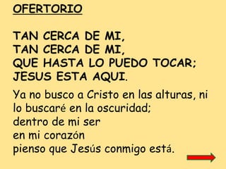 OFERTORIO
TAN CERCA DE MI,
TAN CERCA DE MI,
QUE HASTA LO PUEDO TOCAR;
JESUS ESTA AQUI.
Ya no busco a Cristo en las alturas...