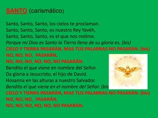 SANTO (carismático)
Santo, Santo, Santo, los cielos te proclaman.
Santo, Santo, Santo, es nuestro Rey Yavéh,
Santo, Santo,...